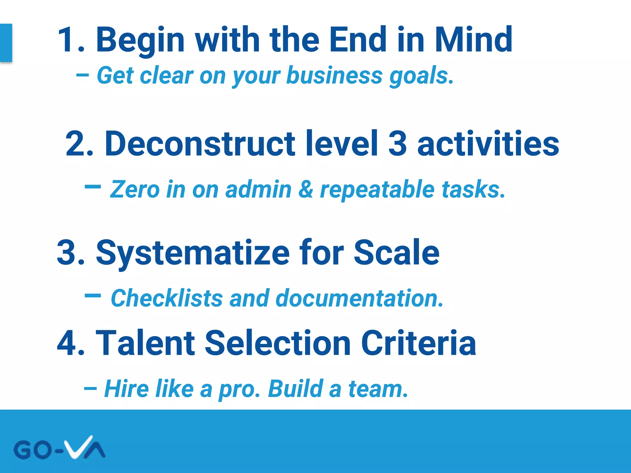 1. Begin with the End in Mind
– Get clear on your business goals.
2. Deconstruct level 3 activities
– Zero in on admin & repeatable tasks.
3. Systematize for Scale
– Checklists and documentation.
4. Talent Selection Criteria
– Hire like a pro. Build a team.
 