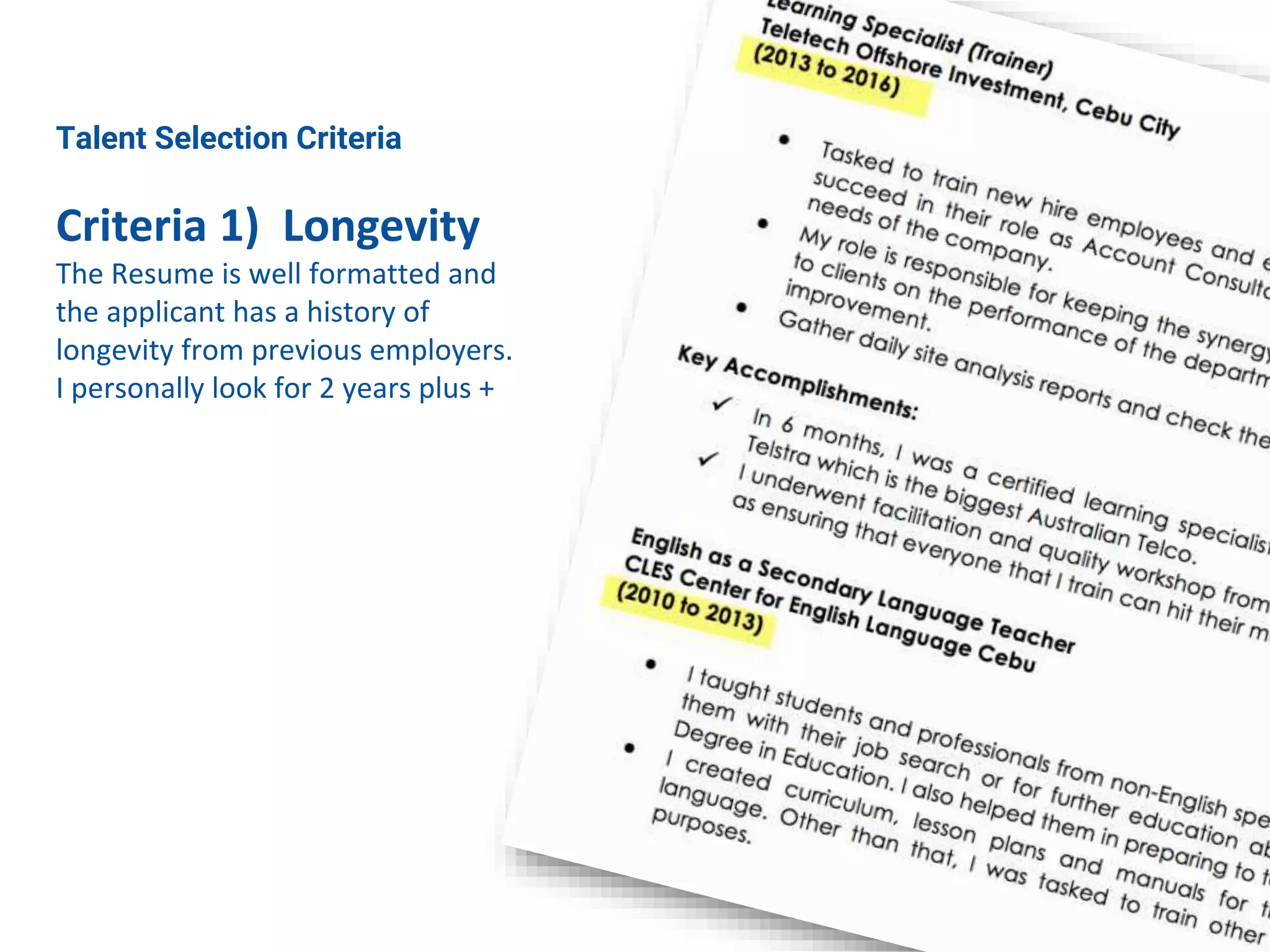 Talent Selection Criteria
Criteria 1) Longevity
The Resume is well formatted and
the applicant has a history of
longevity from previous employers.
I personally look for 2 years plus +
 