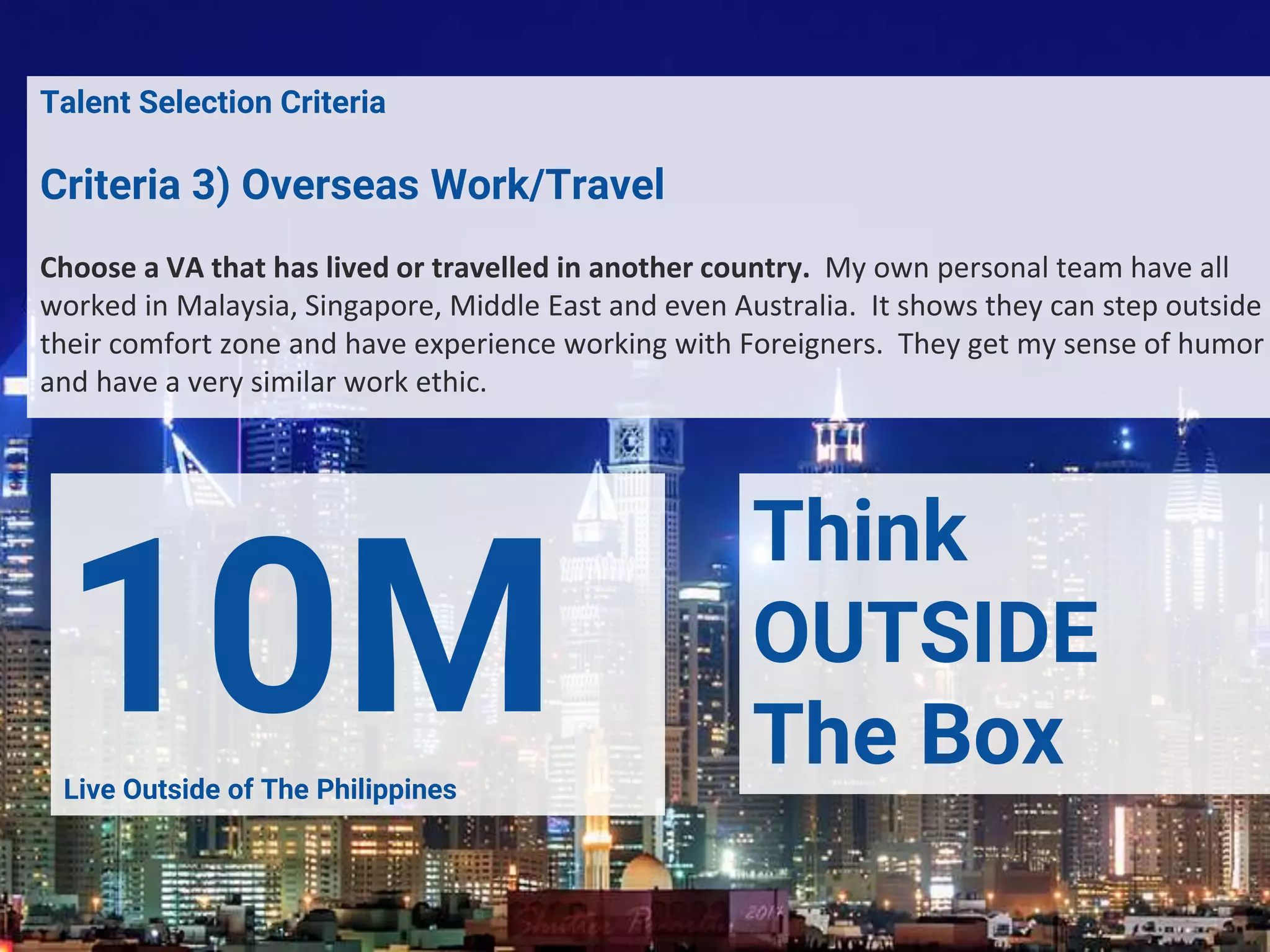 4. Talent Selection CriteriaTalent Selection Criteria
Criteria 3) Overseas Work/Travel
Choose a VA that has lived or travelled in another country. My own personal team have all
worked in Malaysia, Singapore, Middle East and even Australia. It shows they can step outside
their comfort zone and have experience working with Foreigners. They get my sense of humor
and have a very similar work ethic.
10MLive Outside of The Philippines
Think
OUTSIDE
The Box
 