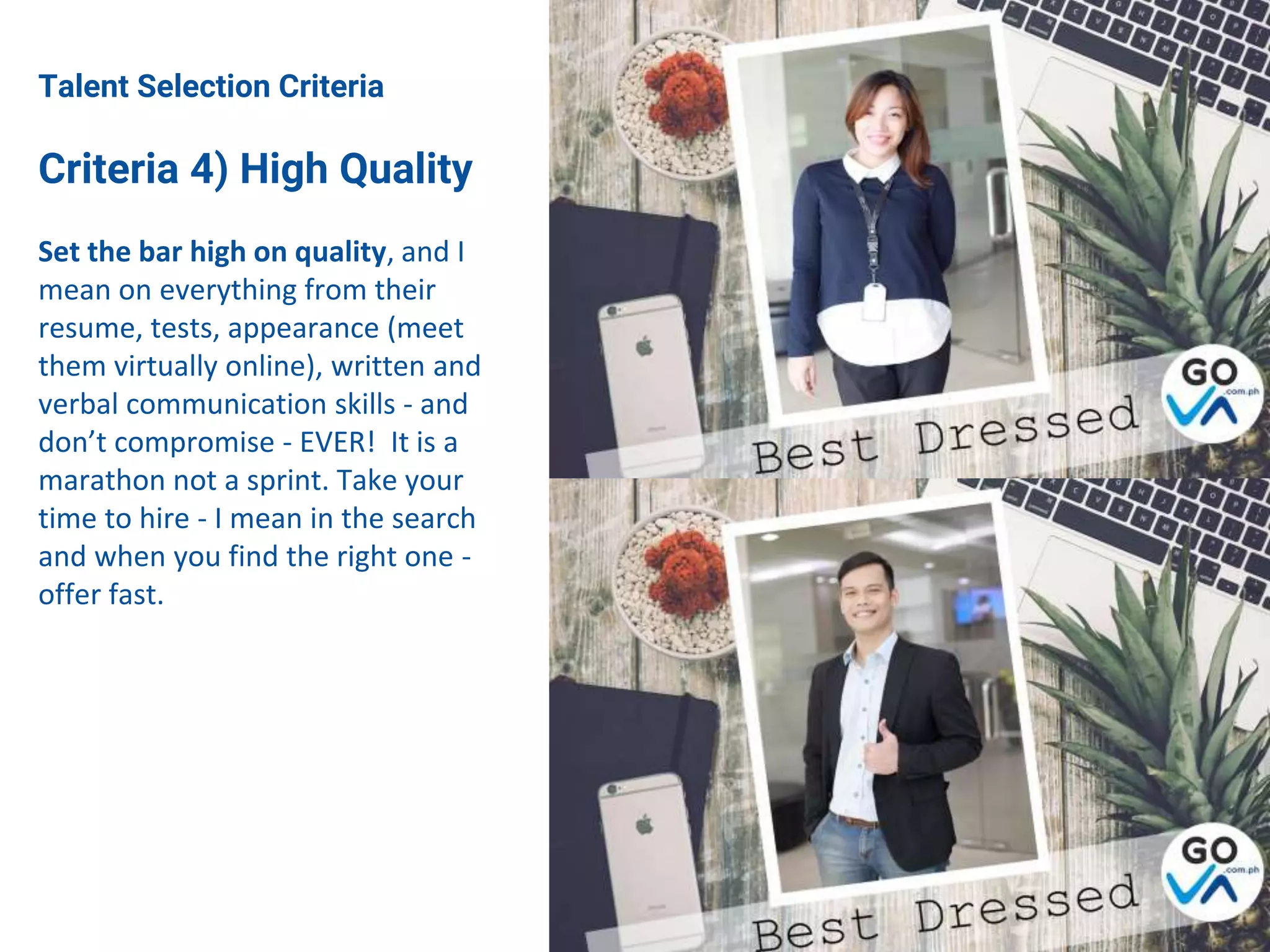 Talent Selection Criteria
Criteria 4) High Quality
Set the bar high on quality, and I
mean on everything from their
resume, tests, appearance (meet
them virtually online), written and
verbal communication skills - and
don’t compromise - EVER! It is a
marathon not a sprint. Take your
time to hire - I mean in the search
and when you find the right one -
offer fast.
 