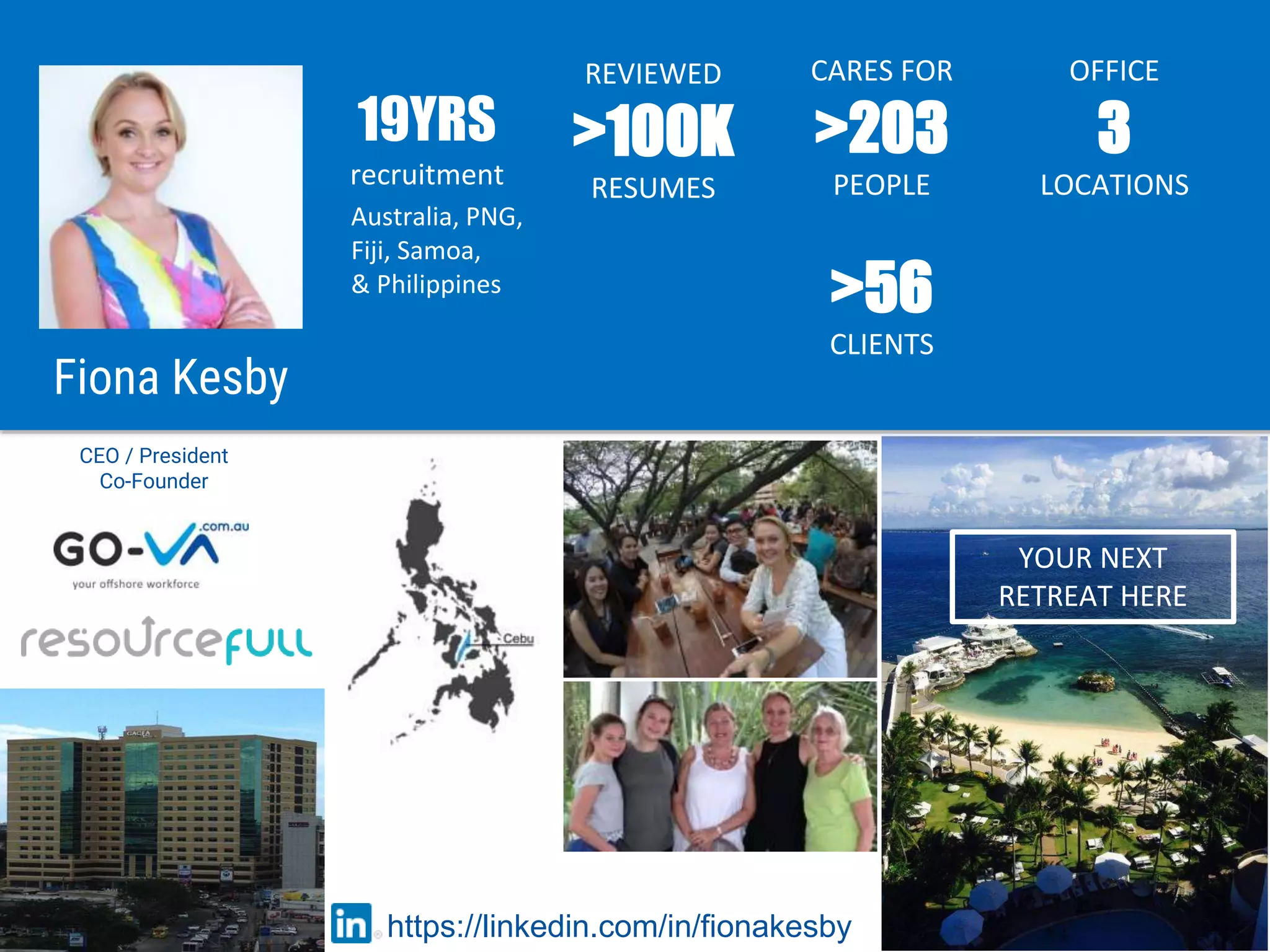 CEO / President
Co-Founder
Australia, PNG,
Fiji, Samoa,
& Philippines
19YRS
recruitment
REVIEWED
>100K
RESUMES
https://linkedin.com/in/fionakesby
YOUR NEXT
RETREAT HERE
CARES FOR
>203
PEOPLE
OFFICE
3
LOCATIONS
Fiona Kesby
>56
CLIENTS
 