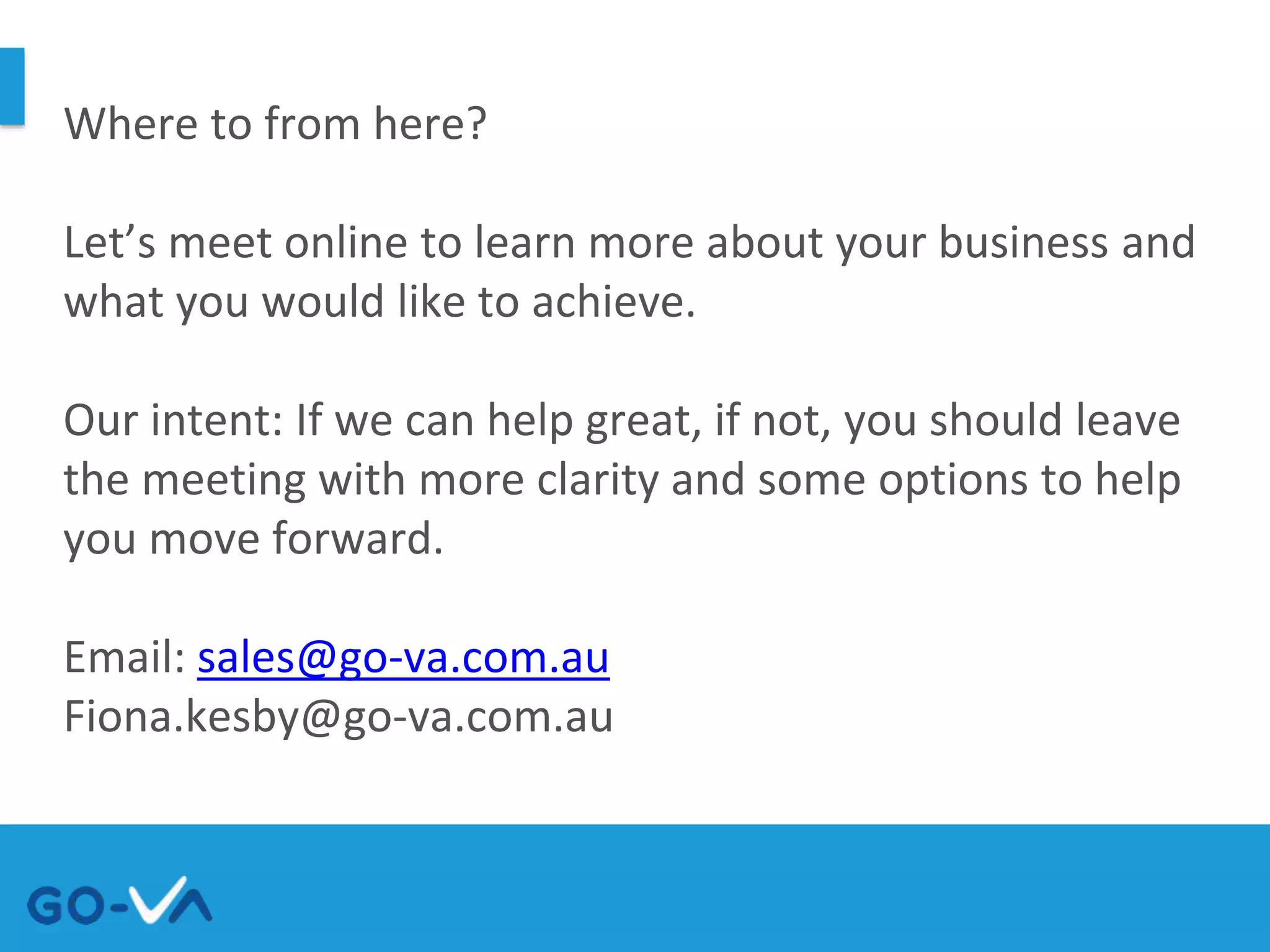 Where to from here?
Let’s meet online to learn more about your business and
what you would like to achieve.
Our intent: If we can help great, if not, you should leave
the meeting with more clarity and some options to help
you move forward.
Email: sales@go-va.com.au
Fiona.kesby@go-va.com.au
 