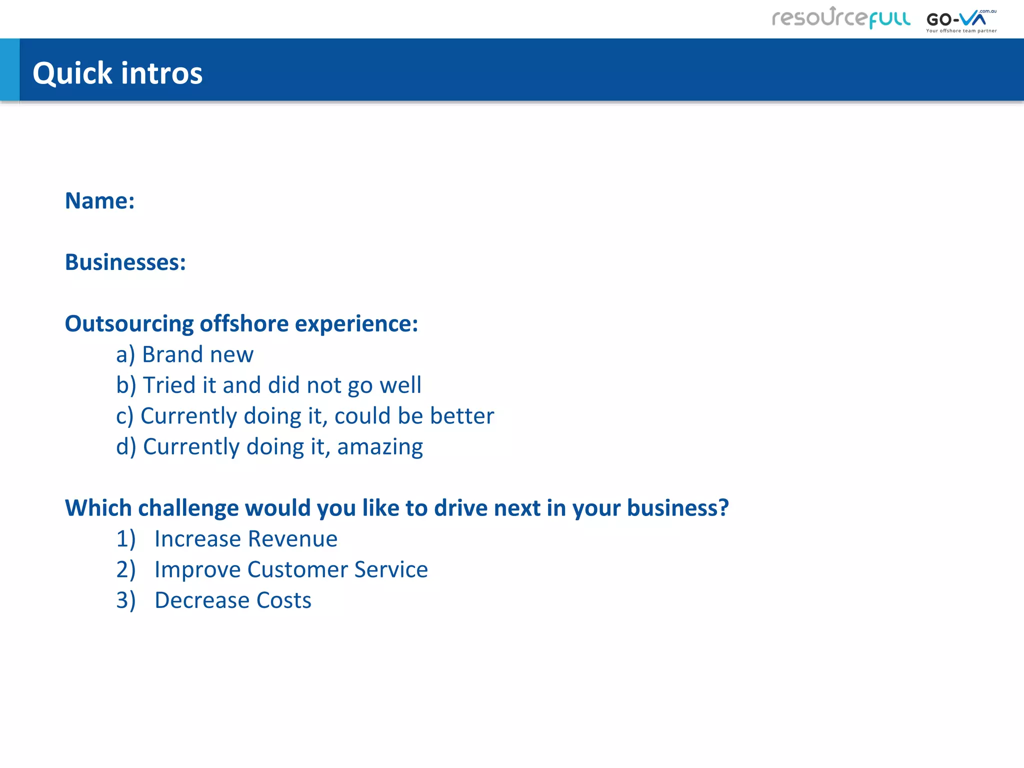 Quick intros
Name:
Businesses:
Outsourcing offshore experience:
a) Brand new
b) Tried it and did not go well
c) Currently doing it, could be better
d) Currently doing it, amazing
Which challenge would you like to drive next in your business?
1) Increase Revenue
2) Improve Customer Service
3) Decrease Costs
 