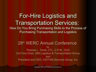 For-Hire Logistics and
Transportation Services:

How Do You Bring Purchasing Skills to the Process of
Purchasing Transportation and Logistics

28th WERC Annual Conference
by

Thomas L. Tanel, CTL, C.P.M., CCA
2nd Vice Chair, ISM Logistics & Transportation Group
and
President and CEO, CATTAN Services Group, Inc
Copyright 2005 CATTAN Services Group, Inc.

 