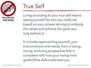Living according to your true self means
seeing yourself for who you really are
based on your sincere striving to embody
the values and achieve the goals you
truly believe in.

It includes approaching yourself, your
true emotions and needs, from a loving,
caring, nurturing perspective that is
consistent with how your loving inner
guide (Wise Advocate) sees you.
True Self
 