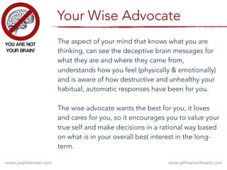 The aspect of your mind that knows what you are
thinking, can see the deceptive brain messages for
what they are and where they came from,
understands how you feel (physically & emotionally)
and is aware of how destructive and unhealthy your
habitual, automatic responses have been for you.







The wise advocate wants the best for you, it loves
and cares for you, so it encourages you to value your
true self and make decisions in a rational way based
on what is in your overall best interest in the long-
term.











Your Wise Advocate
 