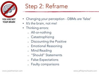 Step 2: Reframe
•  Changing your perception - DBMs are ‘false’ 
•  It’s the brain, not me!
•  Thinking errors:
o  All-or-nothing
o  Catastrophizing
o  Discounting the Positive
o  Emotional Reasoning
o  Mind Reading
o  “Should” Statements
o  False Expectations
o  Faulty comparisons
 