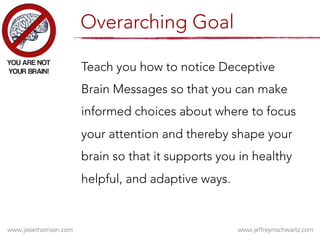 Teach you how to notice Deceptive
Brain Messages so that you can make
informed choices about where to focus
your attention and thereby shape your
brain so that it supports you in healthy
helpful, and adaptive ways.
Overarching Goal
 