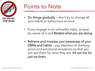 •  Do things gradually – don’t try to change all
your habits or behaviours at once
•  If you engage in an unhealthy habit, at least
be aware of it and Relabel what you are doing
•  Reframe and increase your awareness of your
DBMs and habits – pay attention to thinking
errors and emotional sensations so that you
can see them for what they are. It’s not me it’s
just my brain.
Points to Note
 