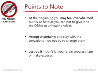 •  At the beginning you may feel overwhelmed
but try as hard as you can not to give in to
the DBMs or unhealthy habits
•  Accept uncertainty and stay with the
sensations – do not try to change them
•  Just do it – don’t let your brain procrastinate
or make excuses
Points to Note
 
