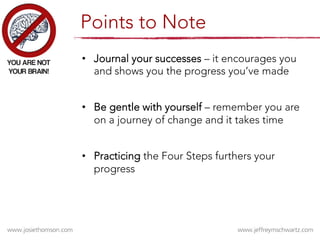 •  Journal your successes – it encourages you
and shows you the progress you’ve made
•  Be gentle with yourself – remember you are
on a journey of change and it takes time
•  Practicing the Four Steps furthers your
progress
Points to Note
 