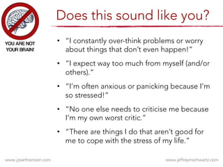 •  “I constantly over-think problems or worry
about things that don’t even happen!”
•  “I expect way too much from myself (and/or
others).”
•  “I’m often anxious or panicking because I’m
so stressed!”
•  “No one else needs to criticise me because
I’m my own worst critic.” 
•  “There are things I do that aren’t good for
me to cope with the stress of my life.”
Does this sound like you?
 