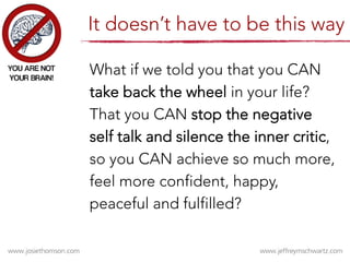 What if we told you that you CAN
take back the wheel in your life?
That you CAN stop the negative
self talk and silence the inner critic,
so you CAN achieve so much more,
feel more confident, happy,
peaceful and fulfilled?
It doesn’t have to be this way
 