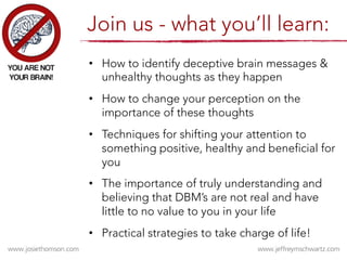 •  How to identify deceptive brain messages &
unhealthy thoughts as they happen
•  How to change your perception on the
importance of these thoughts
•  Techniques for shifting your attention to
something positive, healthy and beneficial for
you
•  The importance of truly understanding and
believing that DBM’s are not real and have
little to no value to you in your life
•  Practical strategies to take charge of life!
Join us - what you’ll learn:
 