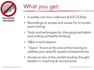 •  6 weekly one hour webinars (6 ICF CCEUs)
•  Recordings to access and review for 6 months
post training
•  Tools and techniques for changing bad habits
and ending unhealthy thinking
•  Q&A in each session
•  “Open” forum at the end of the training to
address your specific questions/experiences
•  Access to two of the world’s leading thought
leaders in coaching & neuroscience
What you get:
 