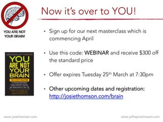 •  Sign up for our next masterclass which is
commencing April 
•  Use this code: WEBINAR and receive $300 off
the standard price 
•  Offer expires Tuesday 25th March at 7:30pm
•  Other upcoming dates and registration:
http://josiethomson.com/brain 
Now it’s over to YOU!
 