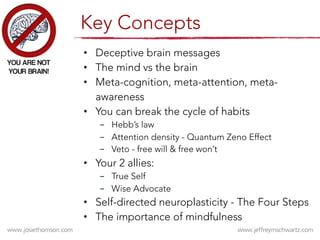 •  Deceptive brain messages
•  The mind vs the brain
•  Meta-cognition, meta-attention, meta-
awareness 
•  You can break the cycle of habits 

-  Hebb’s law
-  Attention density - Quantum Zeno Effect 
-  Veto - free will & free won’t
•  Your 2 allies: 
-  True Self
-  Wise Advocate
•  Self-directed neuroplasticity - The Four Steps
•  The importance of mindfulness
Key Concepts
 