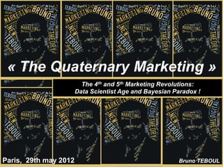 « The Quaternary Marketing »
                         The 4th and 5th Marketing Revolutions:
                       Data Scientist Age and Bayesian Paradox !




Paris, 29th may 2012                                    Bruno TEBOUL
 