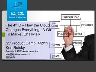 The 4th C – How the Cloud Changes Everything : A Go To Market Chalk-talkSV Product Camp, 4/2/11Ken RutskyPresident, KJR Associates, Inc.ken@kjrassociates.com@jayrutz 