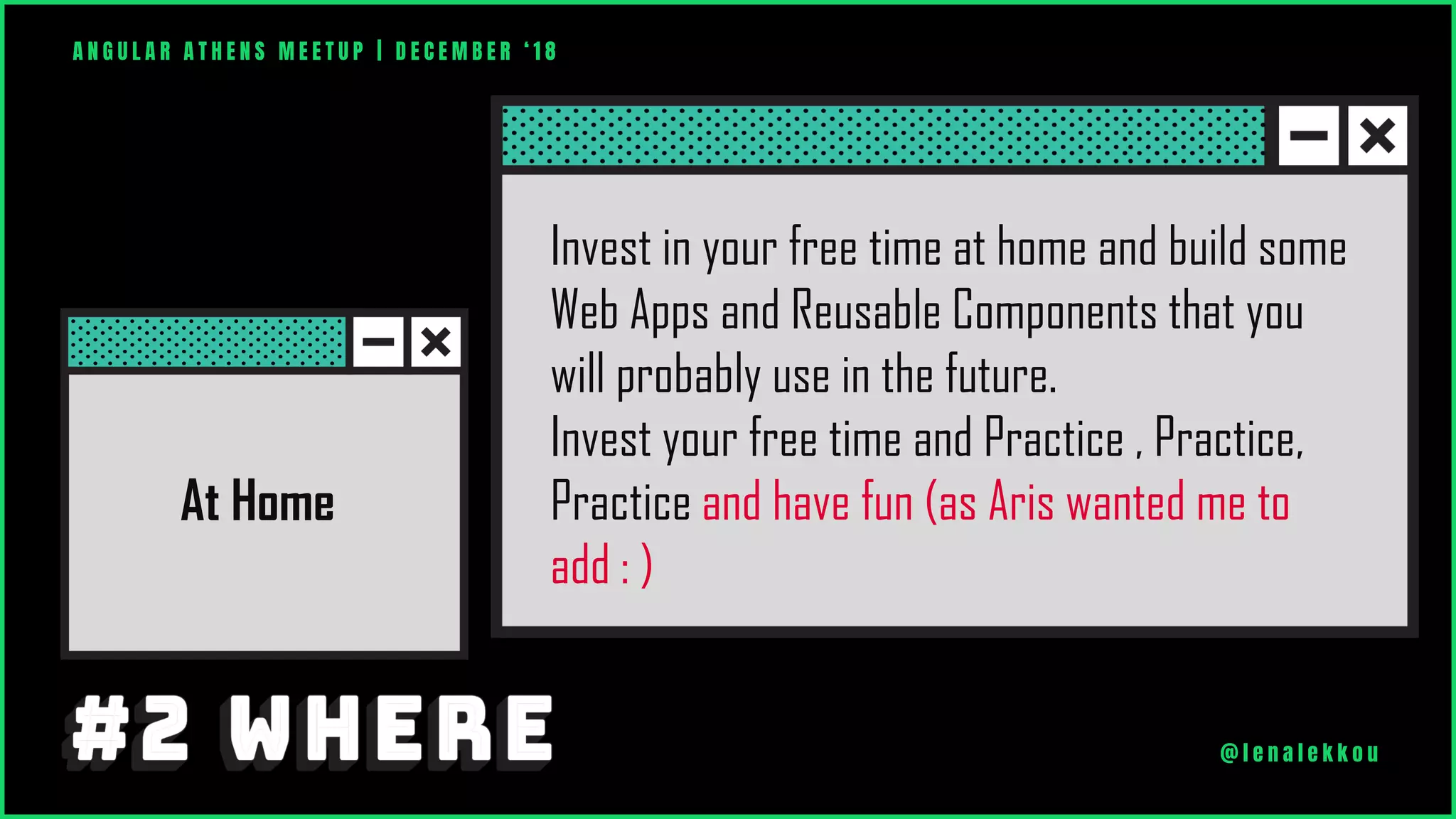 At Home
Invest in your free time at home and build some
Web Apps and Reusable Components that you
will probably use in the future.
Invest your free time and Practice , Practice,
Practice and have fun (as Aris wanted me to
add : )
A N G U L A R A T H E N S M E E T U P | D E C E M B E R ‘ 1 8
@ l e n a l e k k o u
 