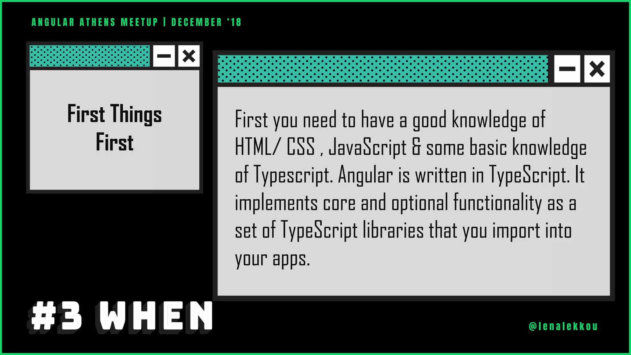 First Things
First
First you need to have a good knowledge of
HTML/ CSS , JavaScript & some basic knowledge
of Typescript. Angular is written in TypeScript. It
implements core and optional functionality as a
set of TypeScript libraries that you import into
your apps.
A N G U L A R A T H E N S M E E T U P | D E C E M B E R ‘ 1 8
@ l e n a l e k k o u
 