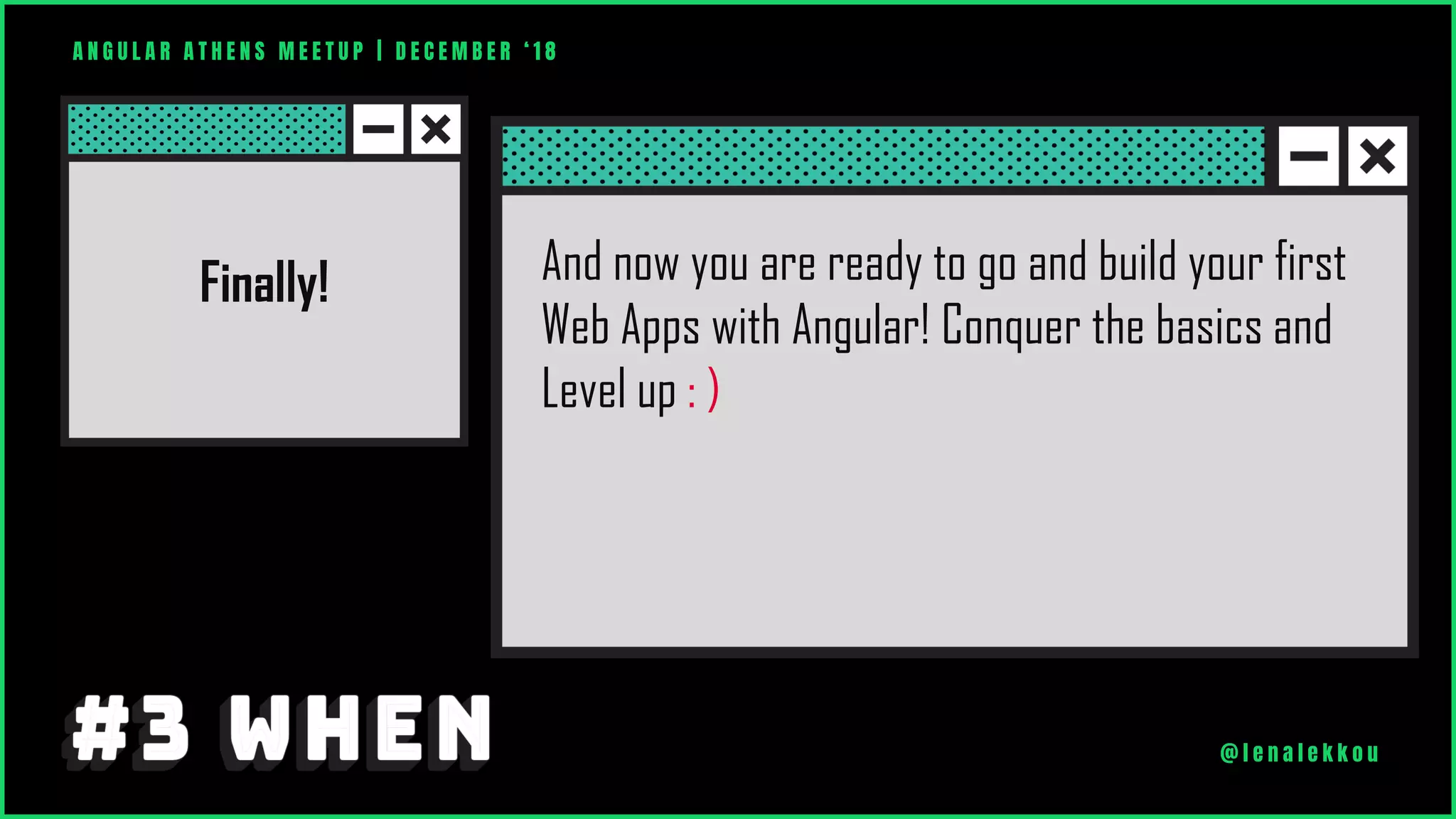 Finally! And now you are ready to go and build your first
Web Apps with Angular! Conquer the basics and
Level up : )
A N G U L A R A T H E N S M E E T U P | D E C E M B E R ‘ 1 8
@ l e n a l e k k o u
 