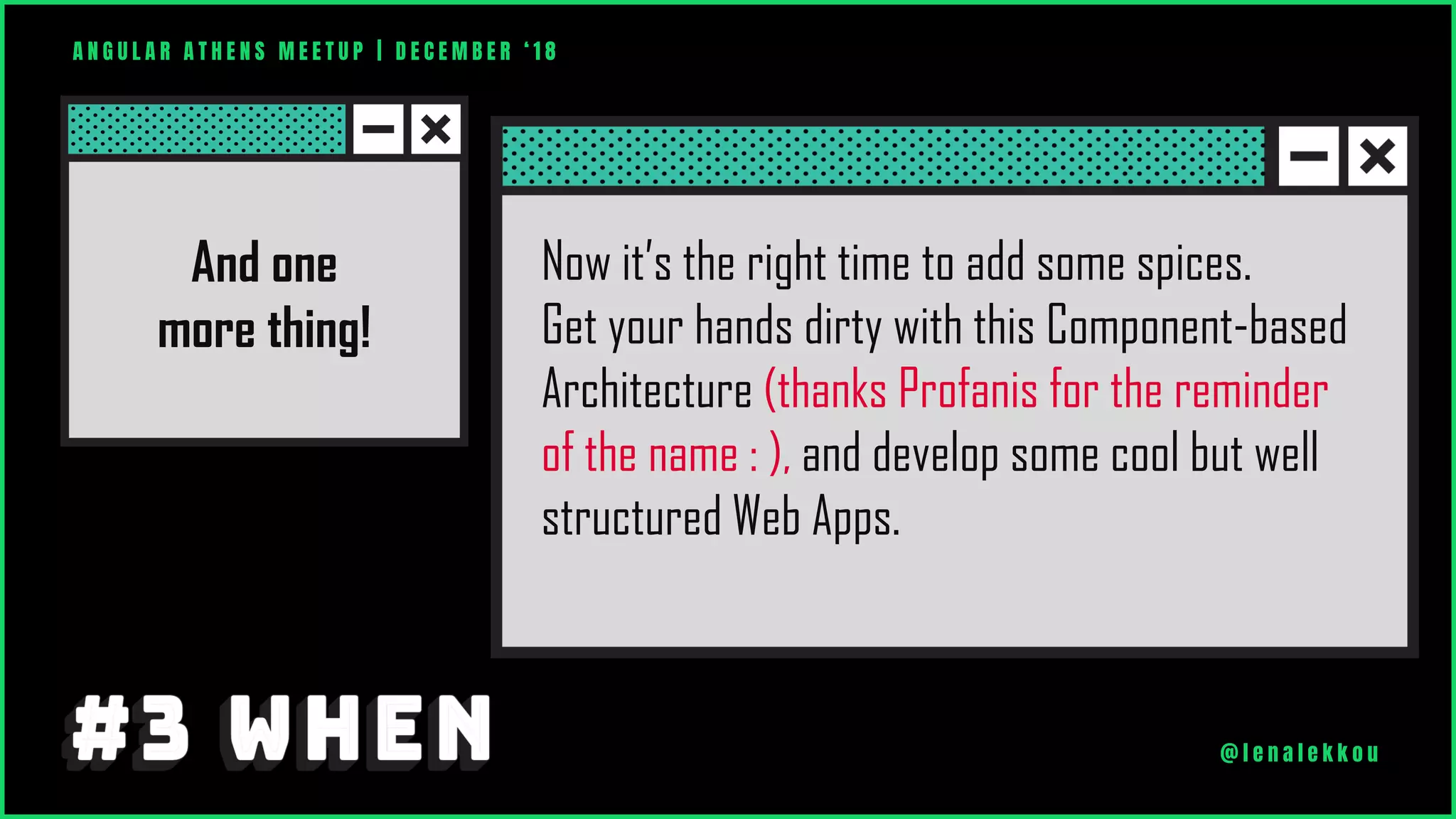 And one
more thing!
Now it’s the right time to add some spices.
Get your hands dirty with this Component-based
Architecture (thanks Profanis for the reminder
of the name : ), and develop some cool but well
structured Web Apps.
A N G U L A R A T H E N S M E E T U P | D E C E M B E R ‘ 1 8
@ l e n a l e k k o u
 
