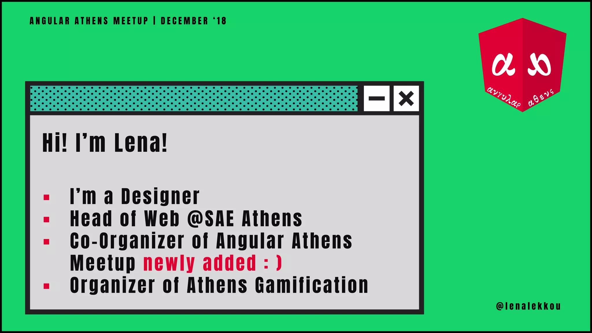 Hi! I’m Lena!
▪ I’m a Designer
▪ Head of Web @SAE Athens
▪ Co-Organizer of Angular Athens
Meetup newly added : )
▪ Organizer of Athens Gamification
A N G U L A R A T H E N S M E E T U P | D E C E M B E R ‘ 1 8
@ l e n a l e k k o u
 