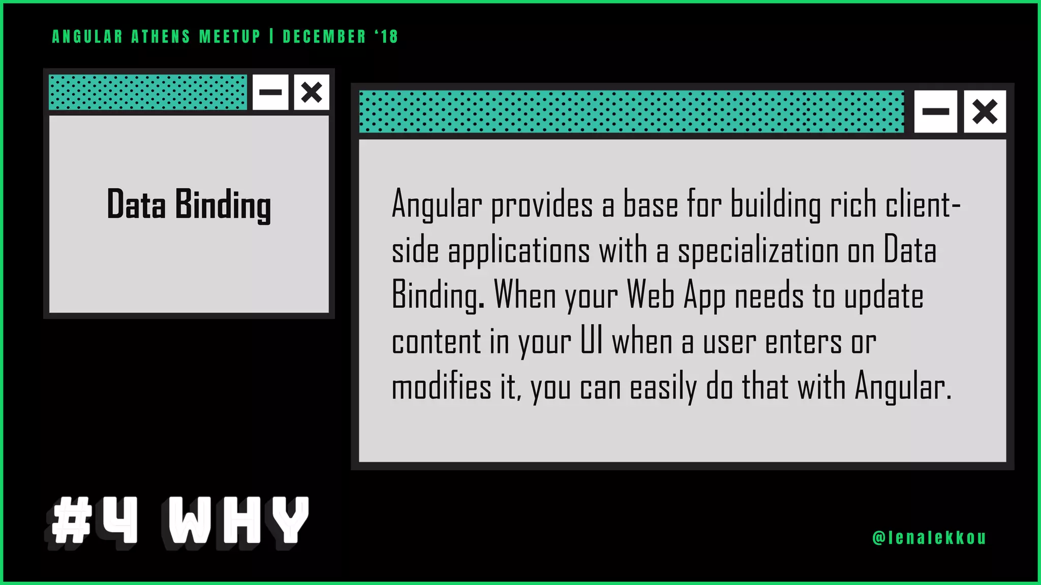 A N G U L A R A T H E N S M E E T U P | D E C E M B E R ‘ 1 8
@ l e n a l e k k o u
Angular provides a base for building rich client-
side applications with a specialization on Data
Binding. When your Web App needs to update
content in your UI when a user enters or
modifies it, you can easily do that with Angular.
Data Binding
 