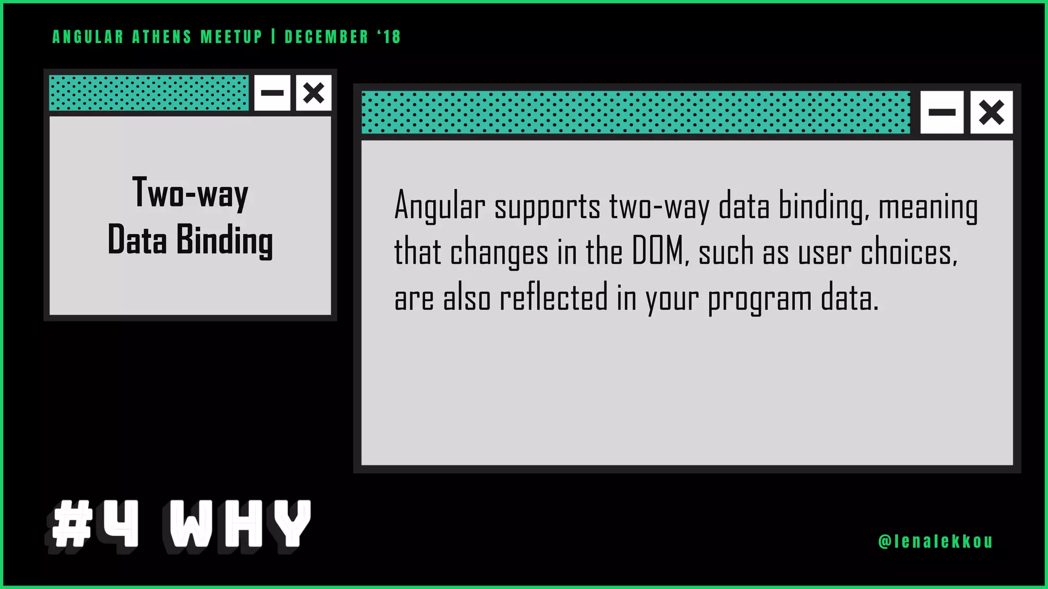 A N G U L A R A T H E N S M E E T U P | D E C E M B E R ‘ 1 8
@ l e n a l e k k o u
Angular supports two-way data binding, meaning
that changes in the DOM, such as user choices,
are also reflected in your program data.
Two-way
Data Binding
 