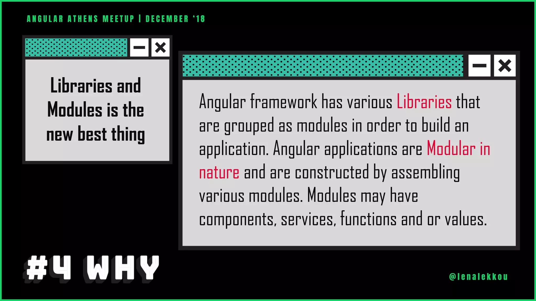 A N G U L A R A T H E N S M E E T U P | D E C E M B E R ‘ 1 8
@ l e n a l e k k o u
Angular framework has various Libraries that
are grouped as modules in order to build an
application. Angular applications are Modular in
nature and are constructed by assembling
various modules. Modules may have
components, services, functions and or values.
Libraries and
Modules is the
new best thing
 