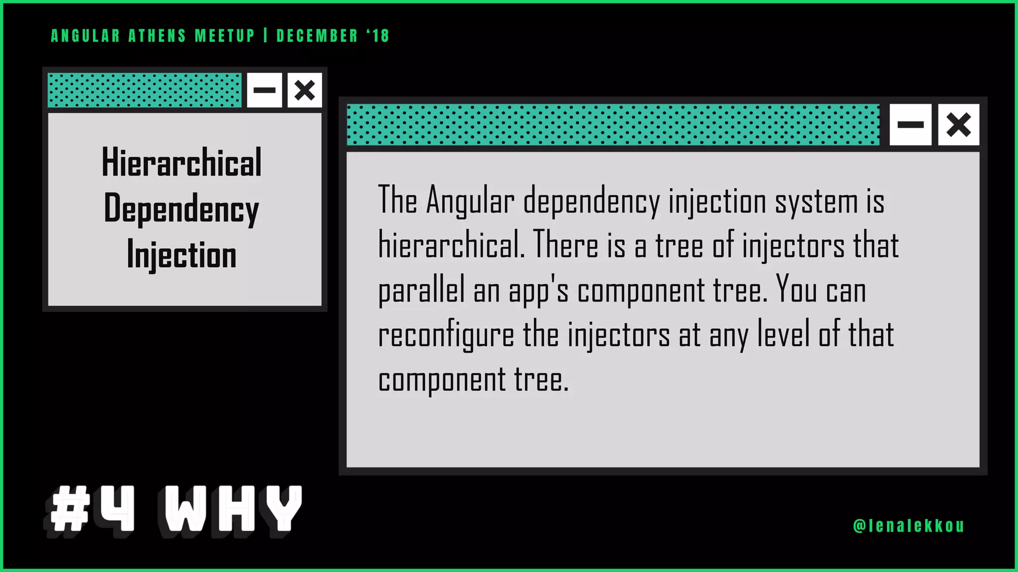 A N G U L A R A T H E N S M E E T U P | D E C E M B E R ‘ 1 8
@ l e n a l e k k o u
The Angular dependency injection system is
hierarchical. There is a tree of injectors that
parallel an app's component tree. You can
reconfigure the injectors at any level of that
component tree.
Hierarchical
Dependency
Injection
 