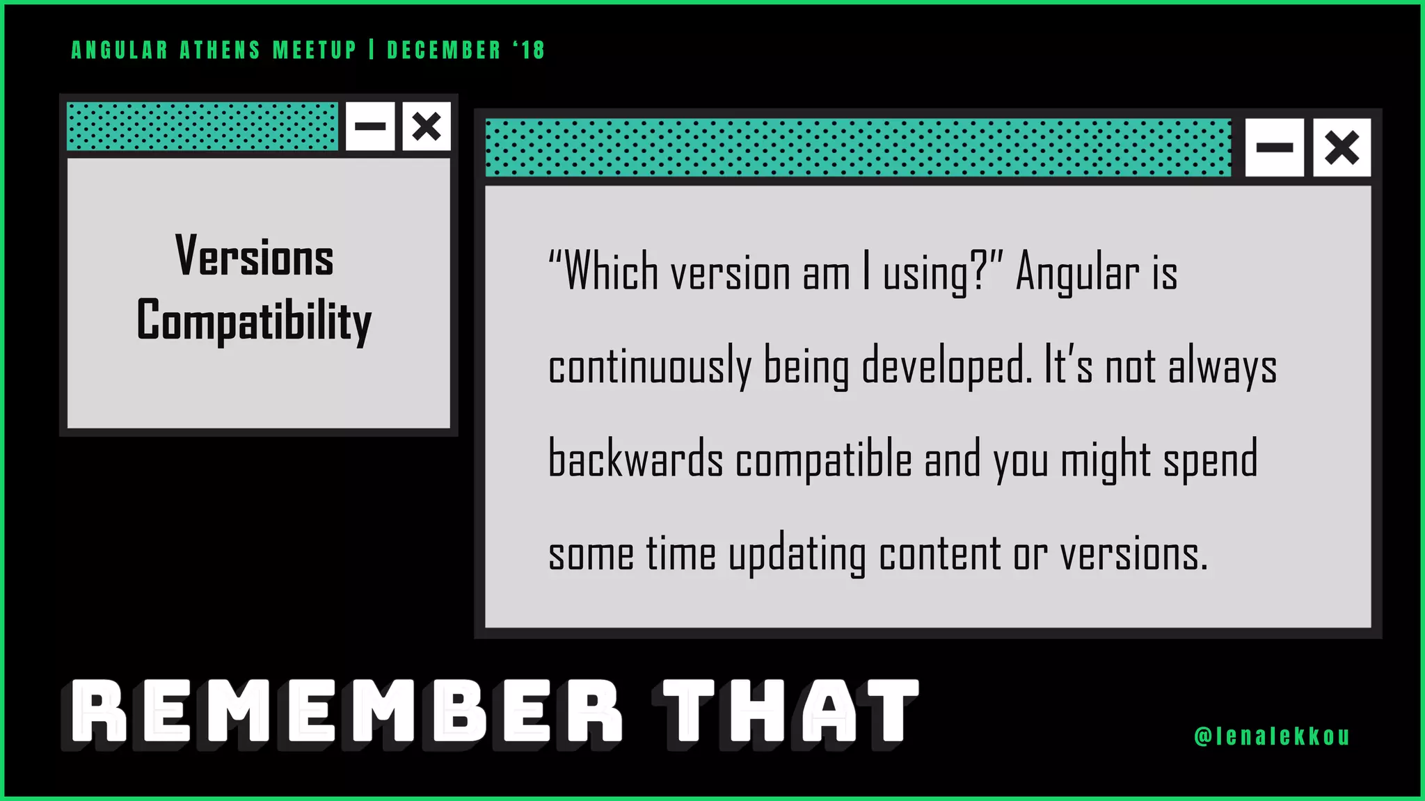 “Which version am I using?” Angular is
continuously being developed. It’s not always
backwards compatible and you might spend
some time updating content or versions.
Versions
Compatibility
A N G U L A R A T H E N S M E E T U P | D E C E M B E R ‘ 1 8
@ l e n a l e k k o u
 