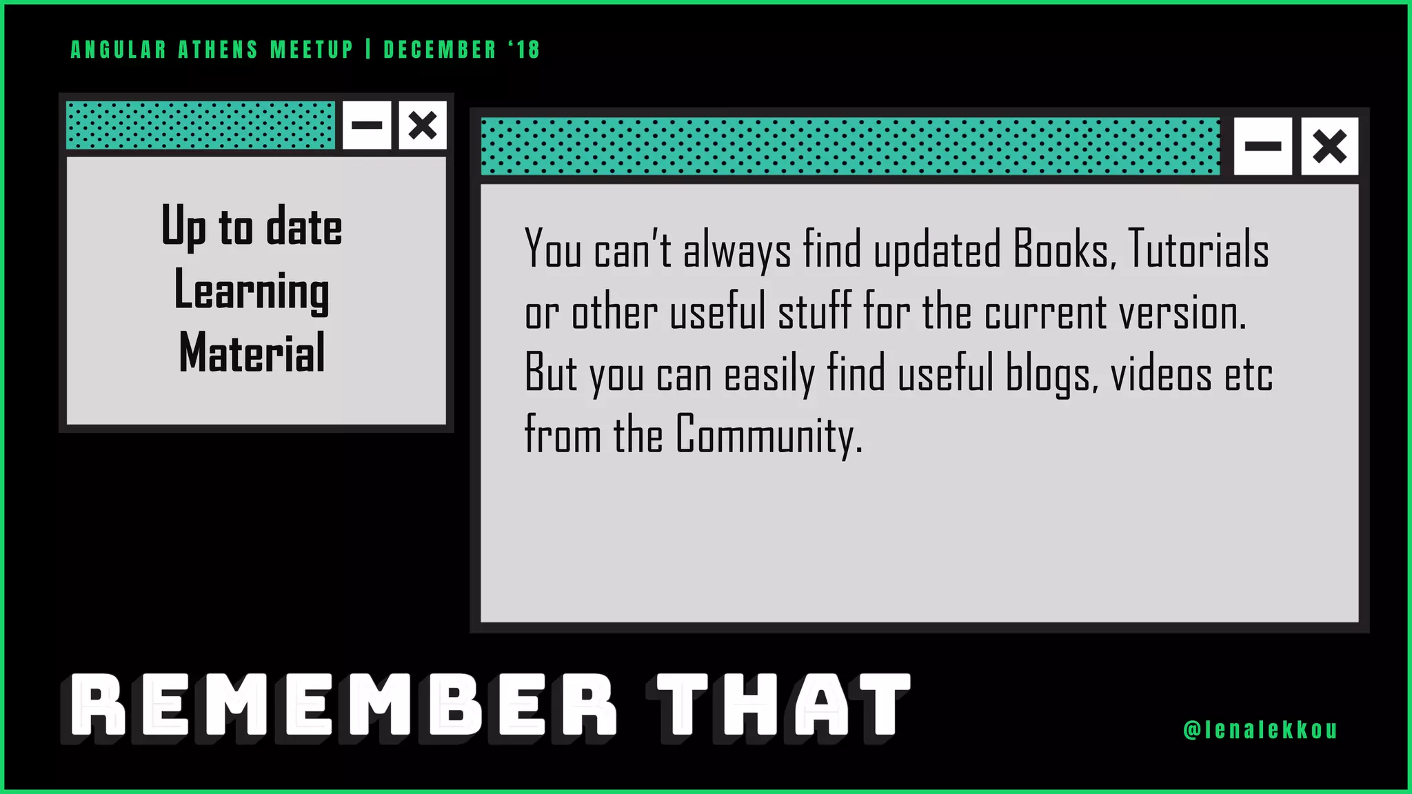 You can’t always find updated Books, Tutorials
or other useful stuff for the current version.
But you can easily find useful blogs, videos etc
from the Community.
Up to date
Learning
Material
A N G U L A R A T H E N S M E E T U P | D E C E M B E R ‘ 1 8
@ l e n a l e k k o u
 