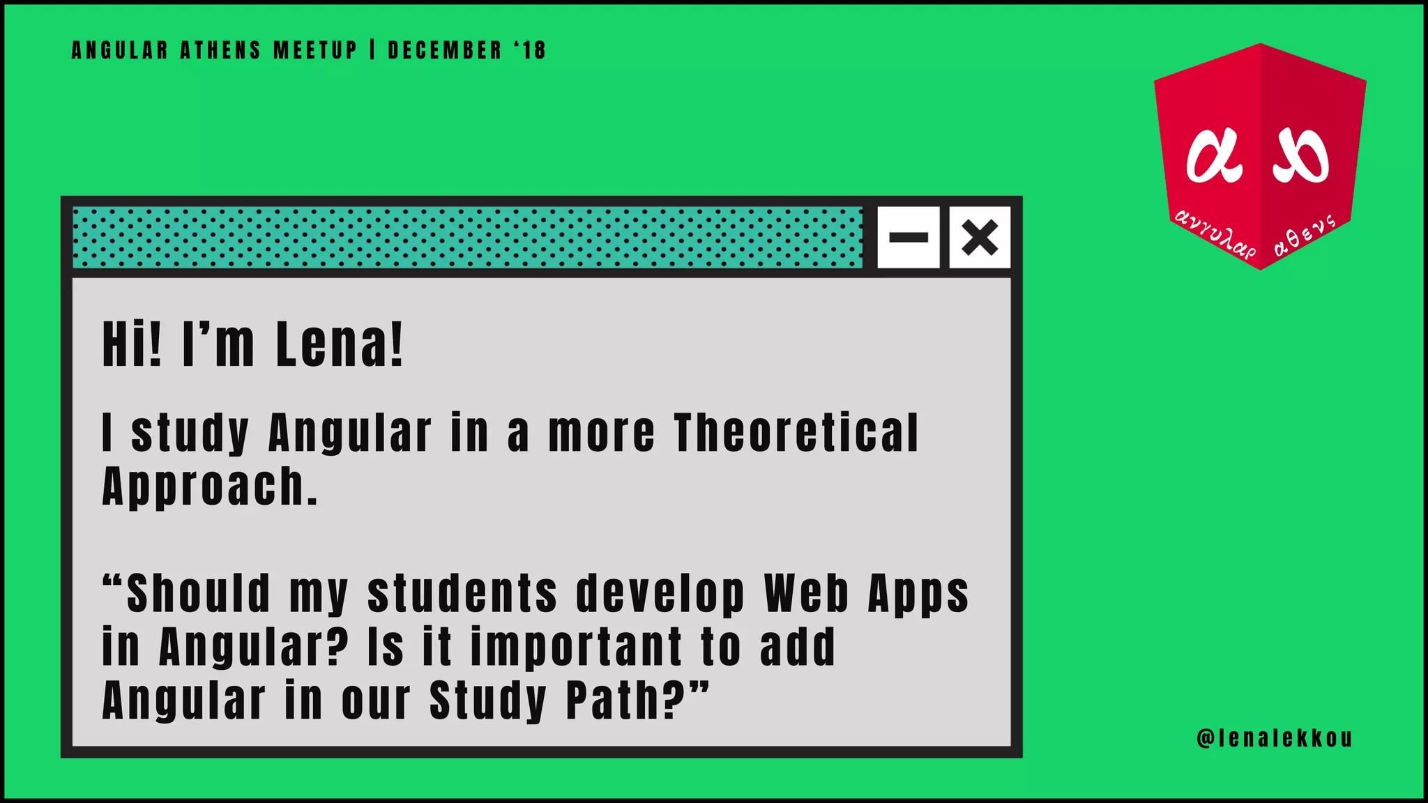 Hi! I’m Lena!
I study Angular in a more Theoretical
Approach.
“Should my students develop Web Apps
in Angular? Is it important to add
Angular in our Study Path?”
A N G U L A R A T H E N S M E E T U P | D E C E M B E R ‘ 1 8
@ l e n a l e k k o u
 