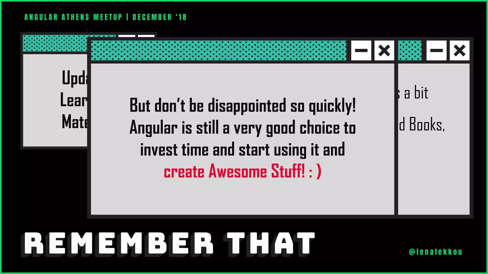 Right now Angular is changing versions a bit
quickly and you can’t easily find updated Books,
Tutorials or other useful stuff.
Updated
Learning
Material
A N G U L A R A T H E N S M E E T U P | D E C E M B E R ‘ 1 8
@ l e n a l e k k o u
But don’t be disappointed so quickly!
Angular is still a very good choice to
invest time and start using it and
create Awesome Stuff! : )
 
