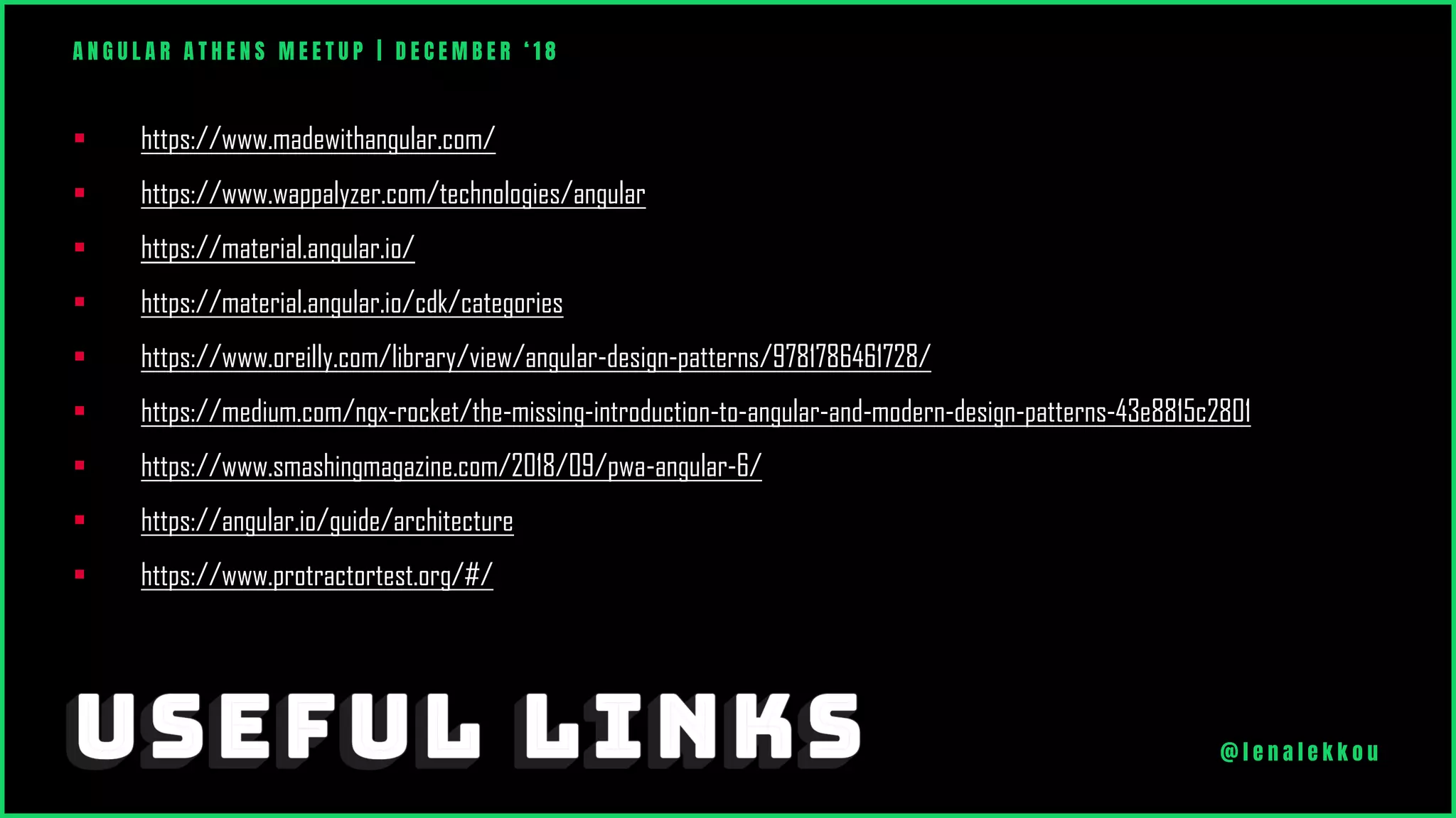 ▪ https://www.madewithangular.com/
▪ https://www.wappalyzer.com/technologies/angular
▪ https://material.angular.io/
▪ https://material.angular.io/cdk/categories
▪ https://www.oreilly.com/library/view/angular-design-patterns/9781786461728/
▪ https://medium.com/ngx-rocket/the-missing-introduction-to-angular-and-modern-design-patterns-43e8815c2801
▪ https://www.smashingmagazine.com/2018/09/pwa-angular-6/
▪ https://angular.io/guide/architecture
▪ https://www.protractortest.org/#/
A N G U L A R A T H E N S M E E T U P | D E C E M B E R ‘ 1 8
@ l e n a l e k k o u
 