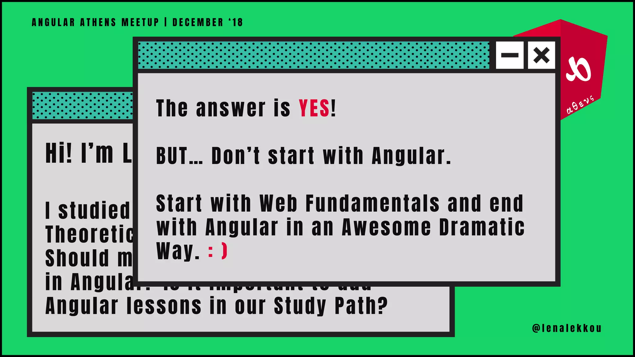 Hi! I’m Lena!
I studied Angular with a more
Theoretical Approach.
Should my students develop websites
in Angular? Is it important to add
Angular lessons in our Study Path?
A N G U L A R A T H E N S M E E T U P | D E C E M B E R ‘ 1 8
@ l e n a l e k k o u
The answer is YES!
BUT… Don’t start with Angular.
Start with Web Fundamentals and end
with Angular in an Awesome Dramatic
Way. : )
 