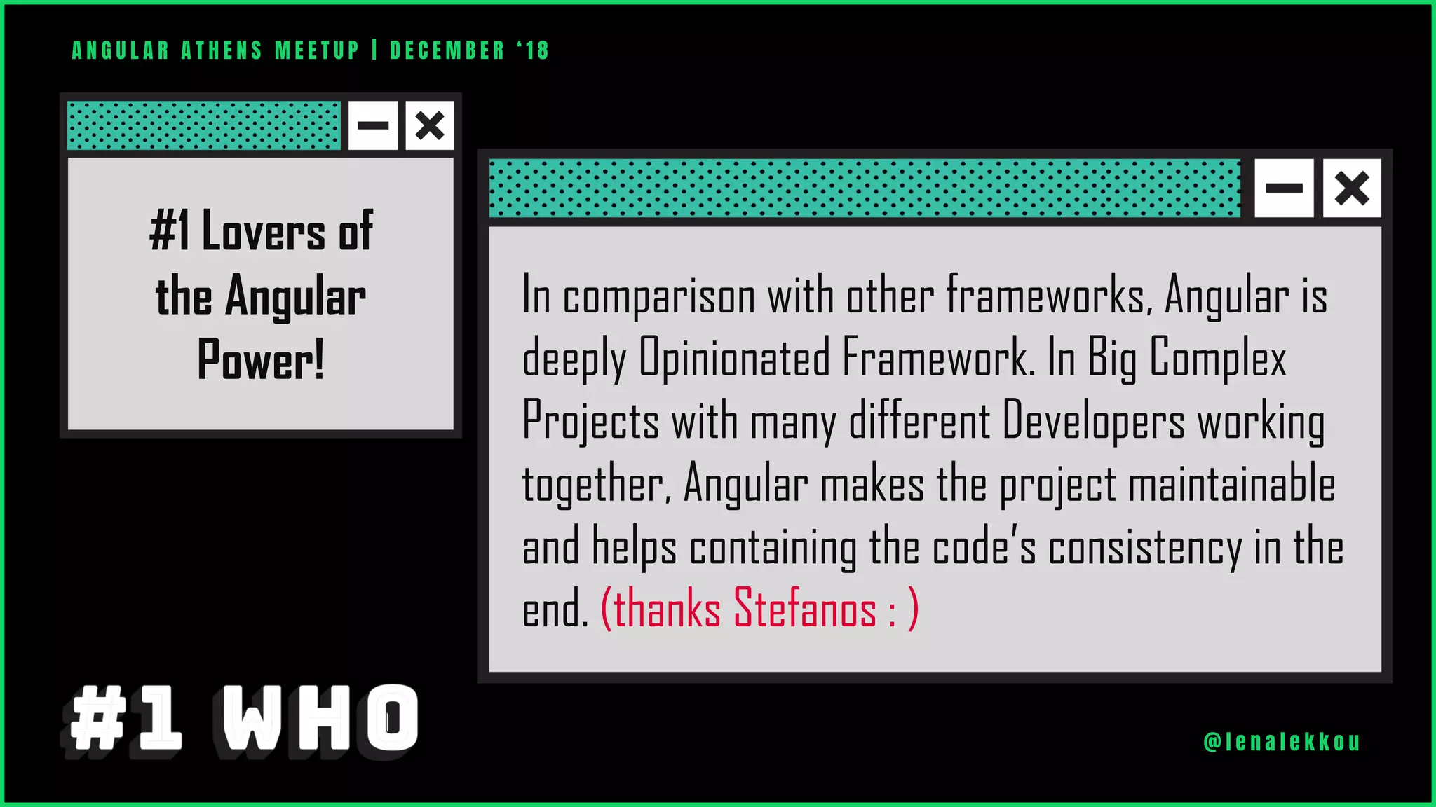 A N G U L A R A T H E N S M E E T U P | D E C E M B E R ‘ 1 8
@ l e n a l e k k o u
In comparison with other frameworks, Angular is
deeply Opinionated Framework. In Big Complex
Projects with many different Developers working
together, Angular makes the project maintainable
and helps containing the code’s consistency in the
end. (thanks Stefanos : )
#1 Lovers of
the Angular
Power!
 