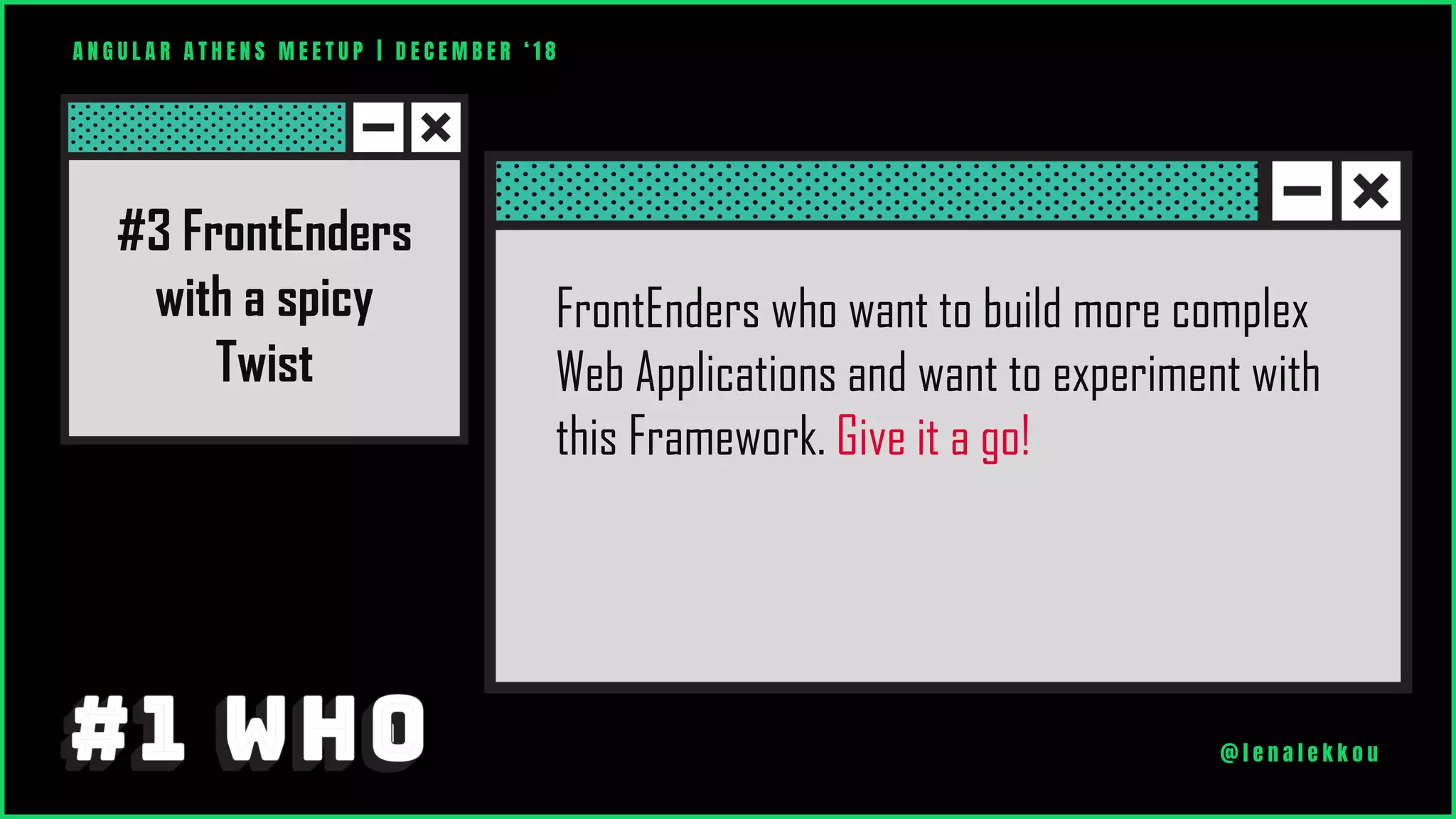 FrontEnders who want to build more complex
Web Applications and want to experiment with
this Framework. Give it a go!
A N G U L A R A T H E N S M E E T U P | D E C E M B E R ‘ 1 8
@ l e n a l e k k o u
#3 FrontEnders
with a spicy
Twist
 