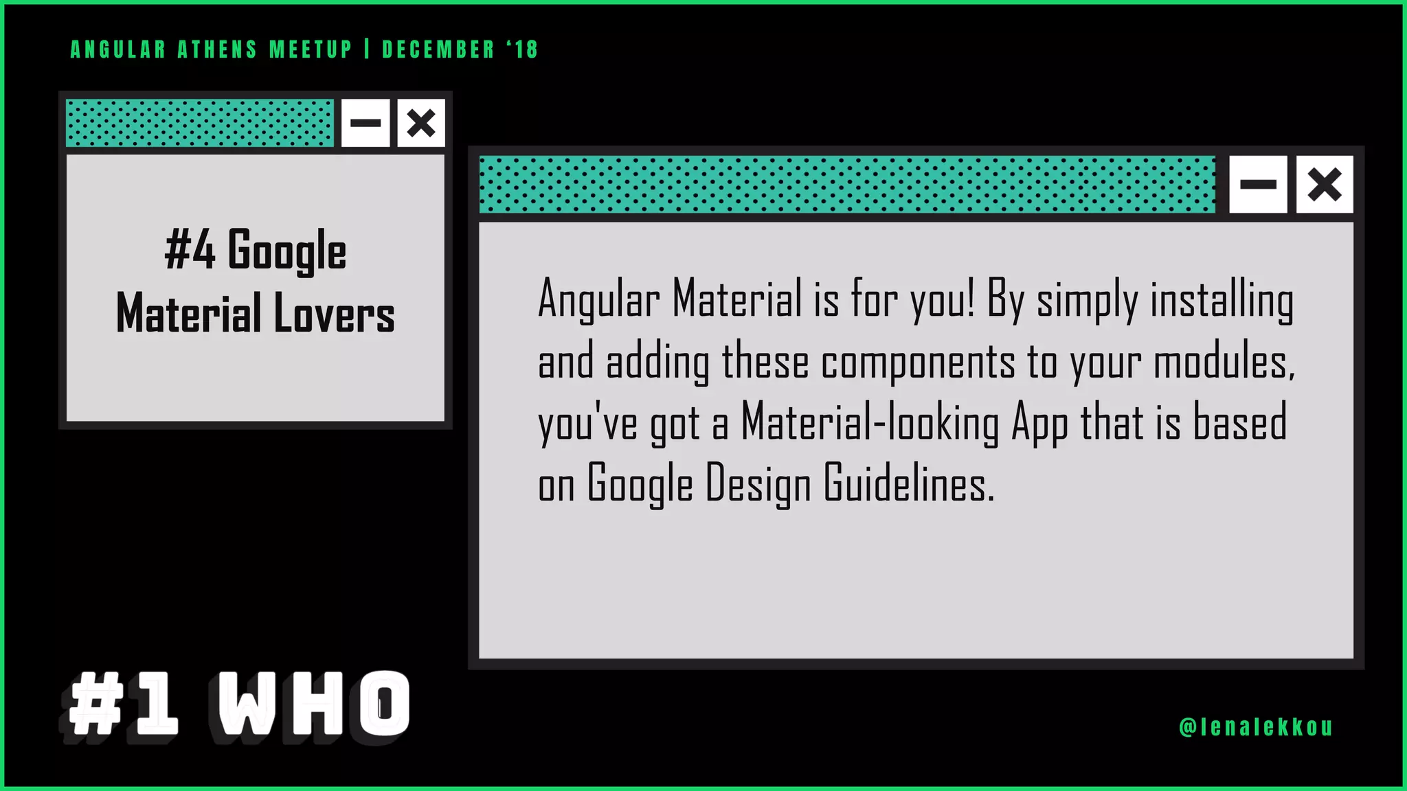 Angular Material is for you! By simply installing
and adding these components to your modules,
you've got a Material-looking App that is based
on Google Design Guidelines.
A N G U L A R A T H E N S M E E T U P | D E C E M B E R ‘ 1 8
@ l e n a l e k k o u
#4 Google
Material Lovers
 