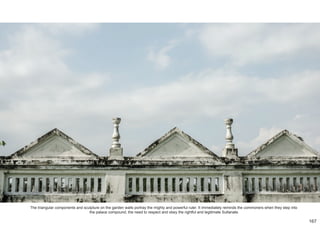 The triangular components and sculpture on the garden walls portray the mighty and powerful ruler. It immediately reminds the commoners when they step into
the palace compound, the need to respect and obey the rightful and legitimate Sultanate.
167
 