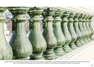 Porcelain balustrade is used to support the handrail which found at the veranda of Istana Bandar. The balustrade is stained green to give a false sense that it is made of jade
which in the Chinese context symbolizes the inviting of love and wealth as it strengthens mental faculties and assists in clear reasoning.
176
 