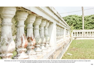 Balustrades can be seen on the handrail that separates the palace compound and the public. The intervals of the balustrades allow the both region to coexist as a single plane
as it doesn’t completely segregate the garden from the common area without compromising the security expect.
180
 