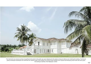 The mammoth size structure portray its significant and power to the public eye upon stepping into the palace compound without even entering the building. The flat and
grassy landscape emphasizes and reinforces the massive scale of the building.The coconut trees illustrate how a typical local kampong would looks like which gives
the building its identity of the Malaysian context.
183
 