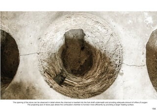 The opening of the stove can be observed in detail where the charcoal is inserted into the fuel shaft underneath and providing adequate amount of inflow of oxygen.
The projecting size of stove pipe allows the combustion chamber to function more efficiently by providing a larger heating surface.
184
 