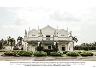 The back elevation of the rear section was added in 1914, eleven years after its completion. The veranda and façade is evidently the most noticeable
due to the richness of details in the ornamentation. It have combination of Moorish, Mughal, Malay, Chinese and Colonial architecture which depicts
the greatness and significant of the building in the most prominent part of Kampung Bandar.
159
 
