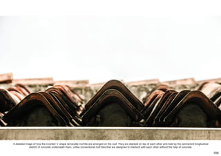 A detailed image of how the inverted ‘v’ shape terracotta roof tile are arranged on the roof. They are stacked on top of each other and held by the permanent longitudinal
stretch of concrete underneath them, unlike conventional roof tiles that are designed to interlock with each other without the help of concrete.
188
 