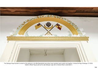 The Selangor Royal Symbol is carved on the pediment in the Bilik Beristirehat area where royal members spent quality time together. It shows the flag of Selangor, D.Y.M.M.
Sultan's Official Flag as well as the Jata Selangor Logo with a Crescent Moon underneath it.
189
 