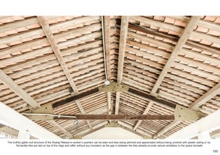 The truthful gable roof structure of the Ruang Pekerja or worker’s quarters can be seen and also being admired and appreciated without being covered with plaster ceiling or so.
Terracotta tiles are laid on top of the ridge and rafter without any insulation as the gap in between the tiles already provide natural ventilation to the space beneath
195
 